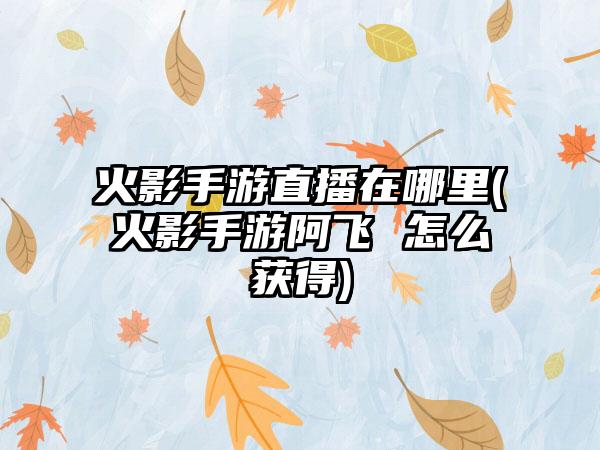 火影手游直播在哪里(火影手游阿飞 怎么获得)