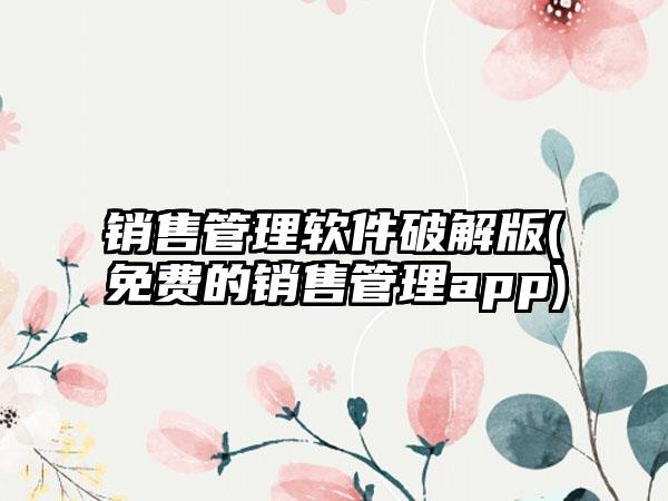 销售管理软件破解版(免费的销售管理app)