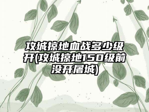 攻城掠地血战多少级开(攻城掠地150级前没开屠城)