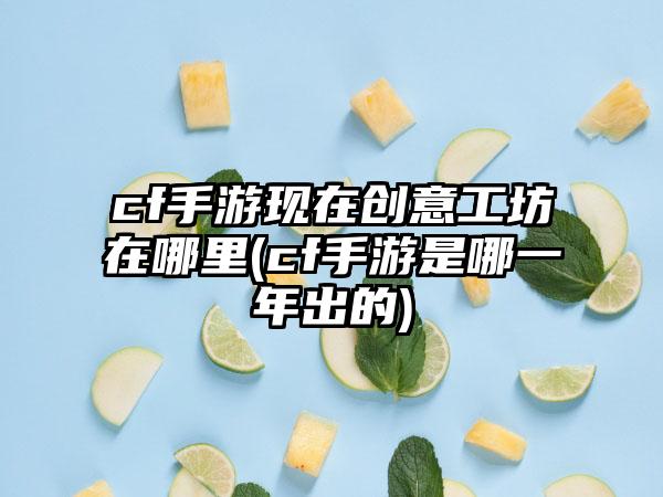 cf手游现在创意工坊在哪里(cf手游是哪一年出的)