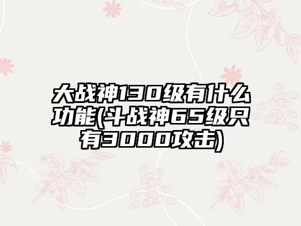 大战神130级有什么功能(斗战神65级只有3000攻击)