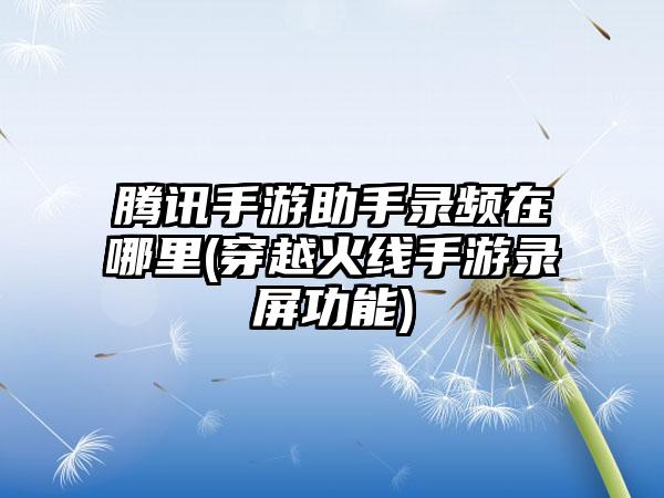 腾讯手游助手录频在哪里(穿越火线手游录屏功能)